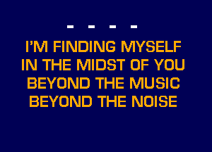 I'M FINDING MYSELF

IN THE MIDST OF YOU
BEYOND THE MUSIC
BEYOND THE NOISE