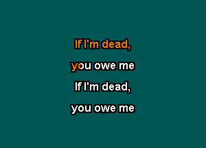 If I'm dead,

you owe me
If I'm dead,

you owe me