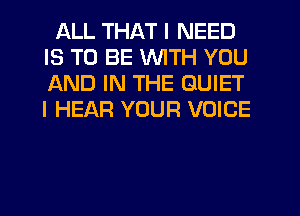 ALL THAT I NEED
IS TO BE WITH YOU
AND IN THE QUIET
I HEAR YOUR VOICE