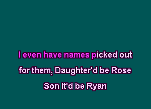 I even have names picked out

forthem, Daughter'd be Rose
Son it'd be Ryan