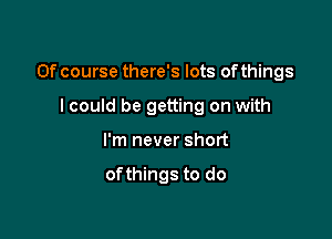 Of course there's lots ofthings

I could be getting on with
I'm never short

ofthings to do