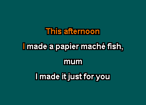 This afternoon
I made a papier macm fish,

mum

Imade itjust for you