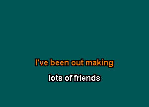 I've been out making

lots offriends