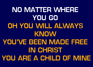 NO MATTER WHERE
YOU GO
0H YOU WILL ALWAYS
KNOW
YOU'VE BEEN MADE FREE
IN CHRIST
YOU ARE A CHILD OF MINE