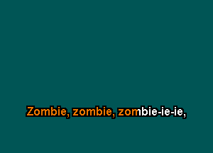 Zombie, zombie, zombie-ie-ie,