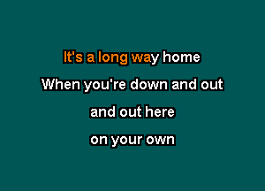 It's a long way home

When you're down and out
and out here

on your own