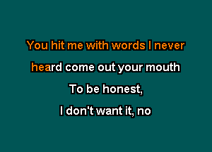 You hit me with words I never

heard come out your mouth

To be honest,

I don't want it, no