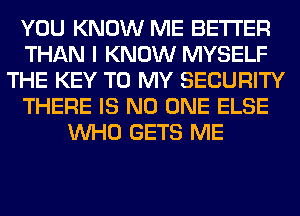 YOU KNOW ME BETTER
THAN I KNOW MYSELF
THE KEY TO MY SECURITY
THERE IS NO ONE ELSE
WHO GETS ME