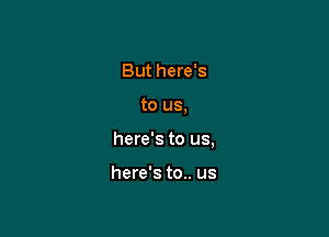 But here's

to us,

here's to us,

here's to.. us