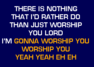 THERE IS NOTHING
THAT I'D RATHER DO
THAN JUST WORSHIP

YOU LORD
I'M GONNA WORSHIP YOU
WORSHIP YOU
YEAH YEAH EH EH