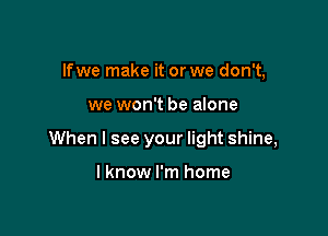 lfwe make it or we don't,

we won't be alone

When I see your light shine,

I know I'm home