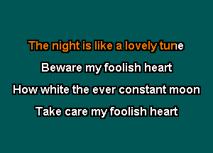 The night is like a lovely tune

Beware my foolish heart
How white the ever constant moon

Take care my foolish heart