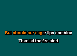 But should our eager lips combine
Then let the fire start