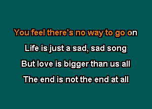 You feel there's no way to go on

Life isjust a sad, sad song
But love is bigger than us all

The end is not the end at all