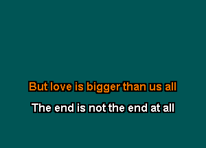 But love is bigger than us all

The end is not the end at all