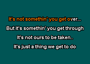 It's not somethin' you get over...
But it's somethin' you get through

It's not ours to be taken.

lt'sjust a thing we get to do