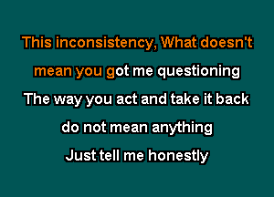 This inconsistency, What doesn't
mean you got me questioning
The way you act and take it back
do not mean anything

Just tell me honestly