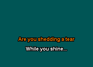 Are you shedding a tear

While you shine...