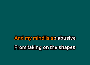 And my mind is so abusive

From taking on the shapes