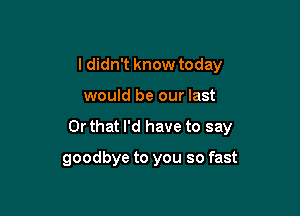 I didn't know today

would be our last

Or that I'd have to say

goodbye to you so fast