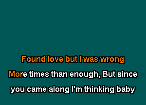 Found love but I was wrong

More times than enough, But since

you came along I'm thinking baby