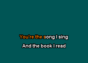 You're the song I sing
And the book I read