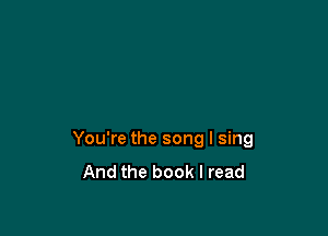 You're the song I sing
And the book I read