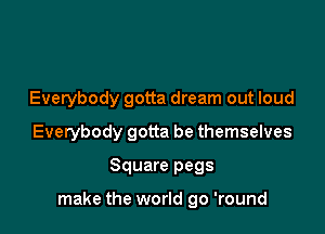 Everybody gotta dream out loud

Everybody gotta be themselves

Square pegs

make the world go 'round