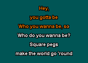 Hey,
you gotta be

Who you wanna be, so

Who do you wanna be?
Square pegs

make the world go 'round