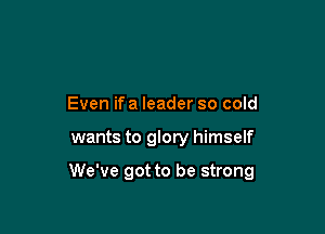 Even if a leader so cold

wants to glory himself

We've got to be strong
