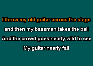 I throw my old guitar across the stage
and then my bassman takes the ball
And the crowd goes nearly wild to see

My guitar nearly fall