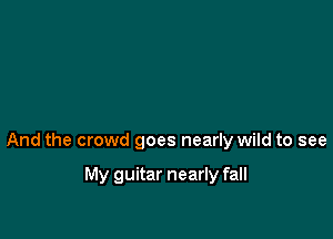 And the crowd goes nearly wild to see

My guitar nearly fall