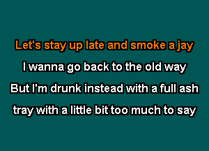 Let's stay up late and smoke ajay
I wanna go back to the old way
But I'm drunk instead with a full ash

tray with a little bittoo much to say