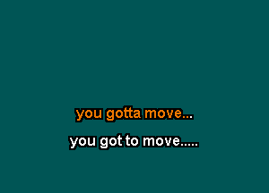 you gotta move...

you got to move .....
