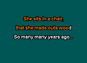 She sits in a chair,

that she made outa wood

80 many many years ago...