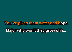 You've given them water and hope

Major why won't they grow ohh...