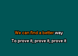 We can fmd a better way

To prove it. prove it, prove it