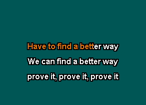 Have to find a better way

We can fmd a better way

prove it, prove it, prove it