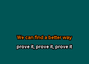 We can fmd a better way

prove it, prove it, prove it