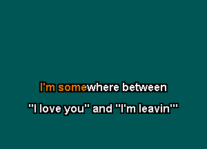 I'm somewhere between

I love you and I'm leavin'