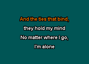 And the ties that bind,
they hold my mind

No matter where I go,

I'm alone