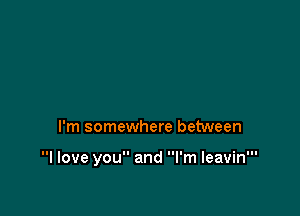 I'm somewhere between

I love you and I'm leavin'