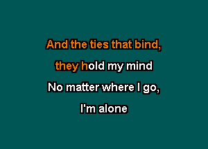 And the ties that bind,
they hold my mind

No matter where I go,

I'm alone