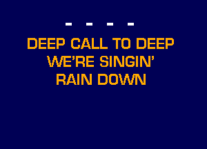 DEEP CALL TO DEEP
WE'RE SINGIN'

RAIN DOWN