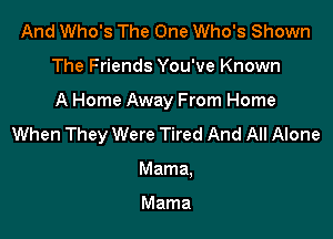 And Who's The One Who's Shown

The Friends You've Known

A Home Away From Home

When They Were Tired And All Alone
Mama.

Mama