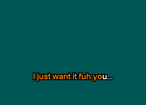 ljust want it fuh you...