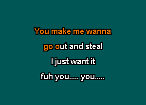 You make me wanna
go out and steal

ljust want it

fuh you ..... you .....