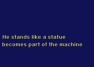 He stands like a statue
becomes part of the machine