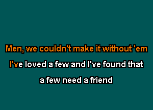 Men, we couldn't make it without 'em

I've loved a few and I've found that

a few need a friend