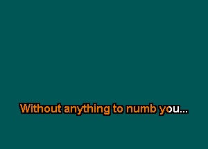 Without anything to numb you...